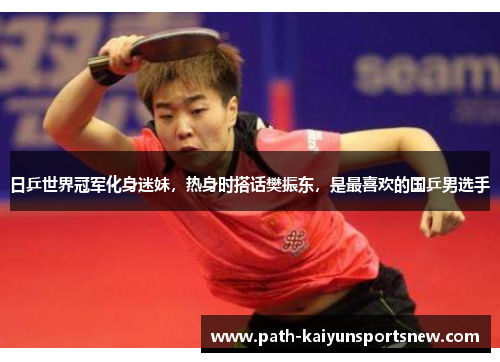 日乒世界冠军化身迷妹，热身时搭话樊振东，是最喜欢的国乒男选手