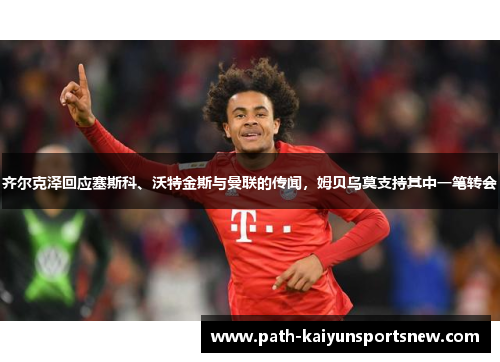 齐尔克泽回应塞斯科、沃特金斯与曼联的传闻，姆贝乌莫支持其中一笔转会